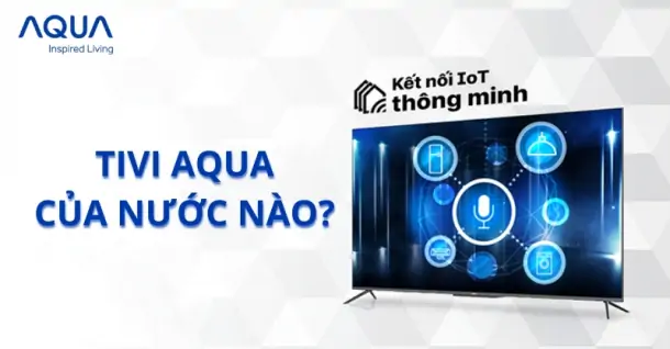 Tivi Aqua của nước nào? Đặc điểm chung về tivi Aqua