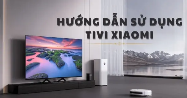 Hướng dẫn sử dụng tivi Xiaomi: Lắp đặt, điều khiển và kết nối