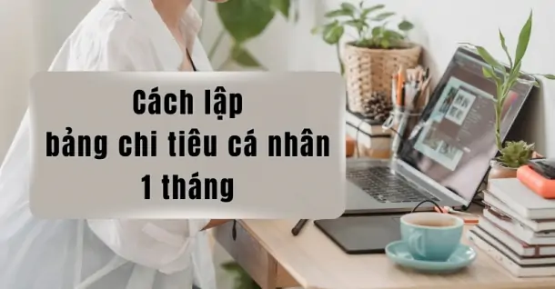 Cách lập bảng chi tiêu cá nhân 1 tháng quản lý tiền hiệu quả