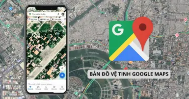 Hướng dẫn xem bản đồ vệ tinh Google Maps chi tiết trên điện thoại và máy tính