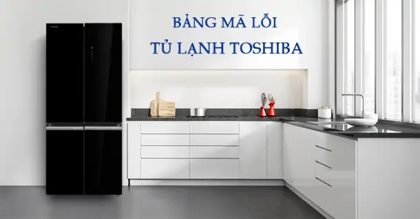 Bảng mã lỗi tủ lạnh Toshiba: Tổng hợp nguyên nhân và cách khắc phục từ A-Z