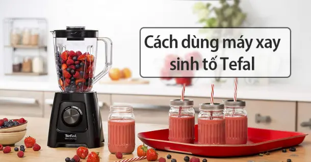 Cách dùng máy xay sinh tố Tefal hiệu quả và an toàn