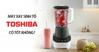 M&aacute;y xay sinh tố Toshiba của nước n&agrave;o? C&oacute; tốt kh&ocirc;ng? C&oacute; n&ecirc;n mua?