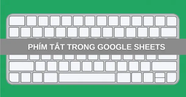 Tổng hợp phím tắt trong Google Sheets thông dụng, hiệu quả nhất