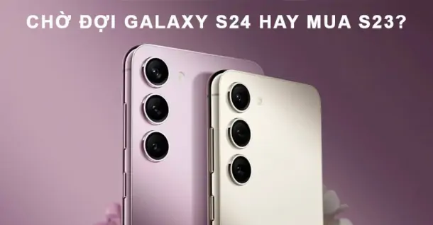 Chờ đợi Galaxy S24 ra mắt hay mua ngay S23? Nên lựa chọn như thế nào?