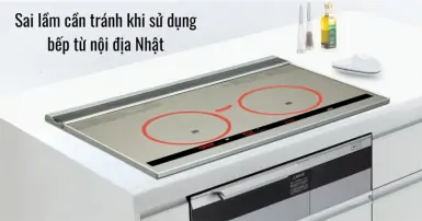 Những sai lầm cần tránh khi sử dụng bếp từ nội địa Nhật