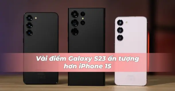 Trên thực tế Galaxy S23 vẫn nhỉnh hơn iPhone 15 ở một vài điểm