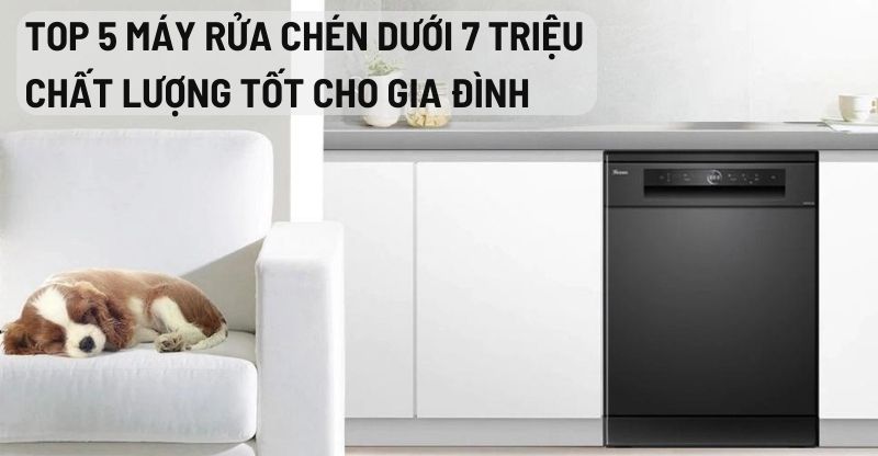 Top 5 máy rửa chén dưới 7 triệu, chất lượng tốt cho gia đình