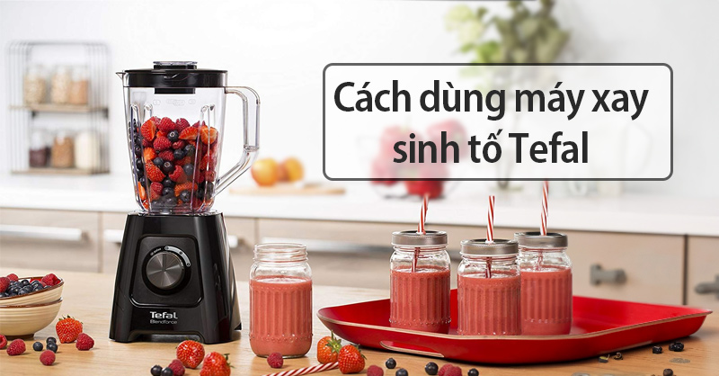 Cách dùng máy xay sinh tố Tefal hiệu quả và an toàn