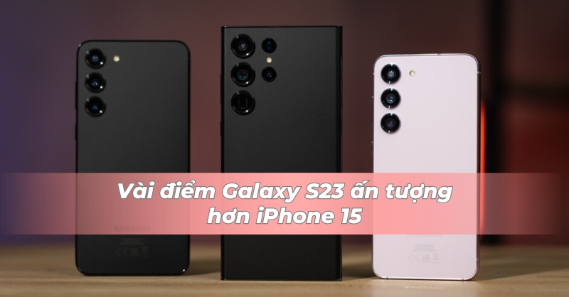 Galaxy S23 thực tế vẫn nhỉnh hơn iPhone 15 ở một số điểm