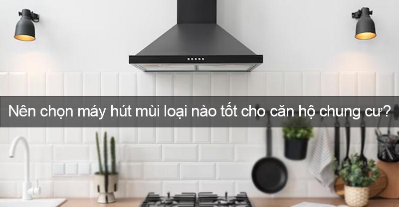 Chọn loại máy hút mùi tốt nhất cho căn hộ chung cư.