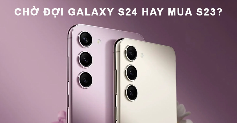 Chờ đợi Galaxy S24 ra mắt hay mua ngay S23