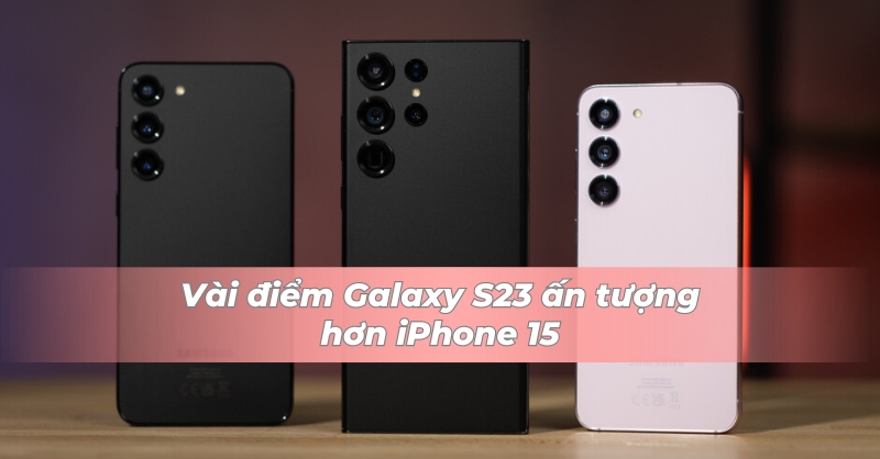 Galaxy S23 vẫn nhỉnh hơn iPhone 15 ở một vài điểm